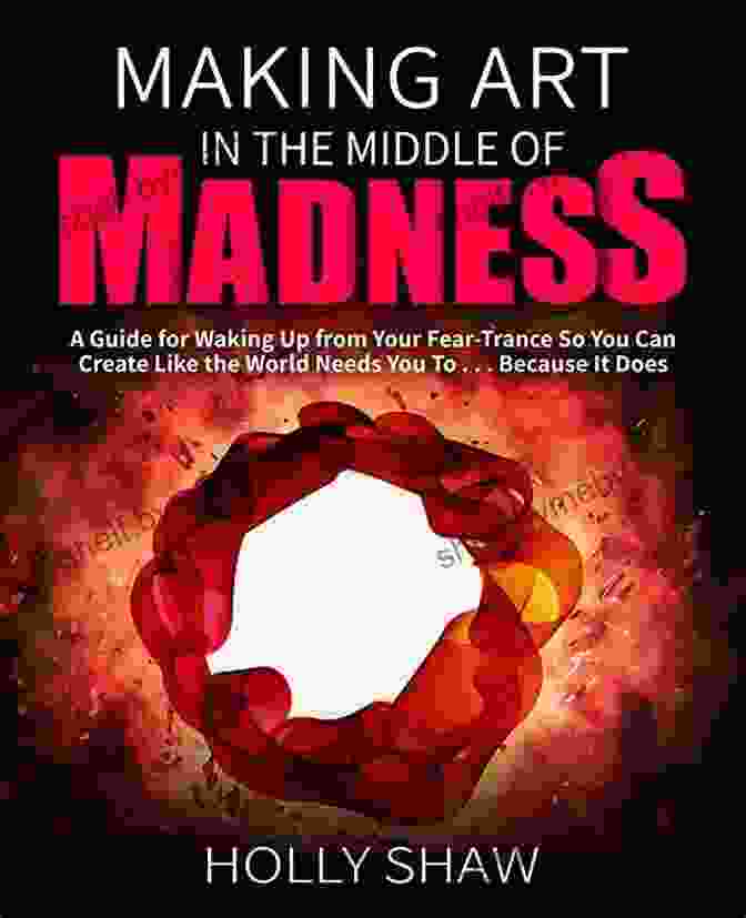 Guide For Waking Up From Your Fear Trance So You Can Create Like The World Making Art In The Middle Of Madness: A Guide For Waking Up From Your Fear Trance So You Can Create Like The World Needs You To Because It Does