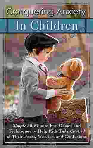 Conquering Anxiety In Children: Simple 30 Minute Fun Games And Techniques To Help Kids Take Control Of Their Fears Worries And Confusion
