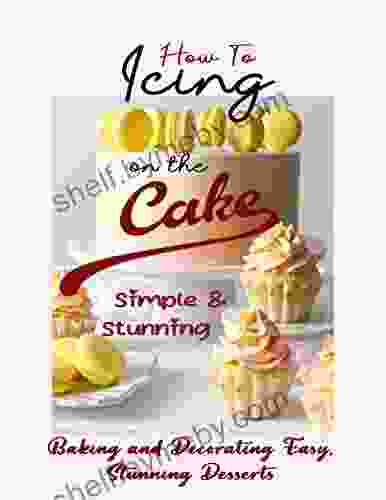 How To Icing On The Cake Simple And Stunning: Baking And Decorating Easy Stunning Desserts